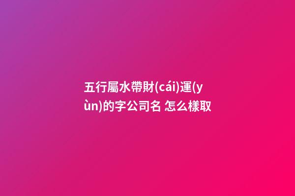 五行屬水帶財(cái)運(yùn)的字公司名 怎么樣取-第1張-公司起名-玄機(jī)派